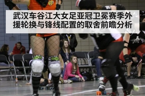 武汉车谷江大女足亚冠卫冕赛季外援轮换与锋线配置的取舍前瞻分析